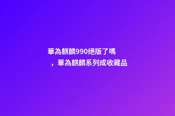 華為麒麟990絕版了嗎，華為麒麟系列成收藏品